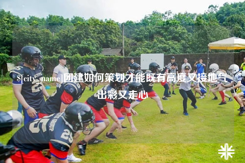 佛山团建如何策划才能既有高度又接地气出彩又走心